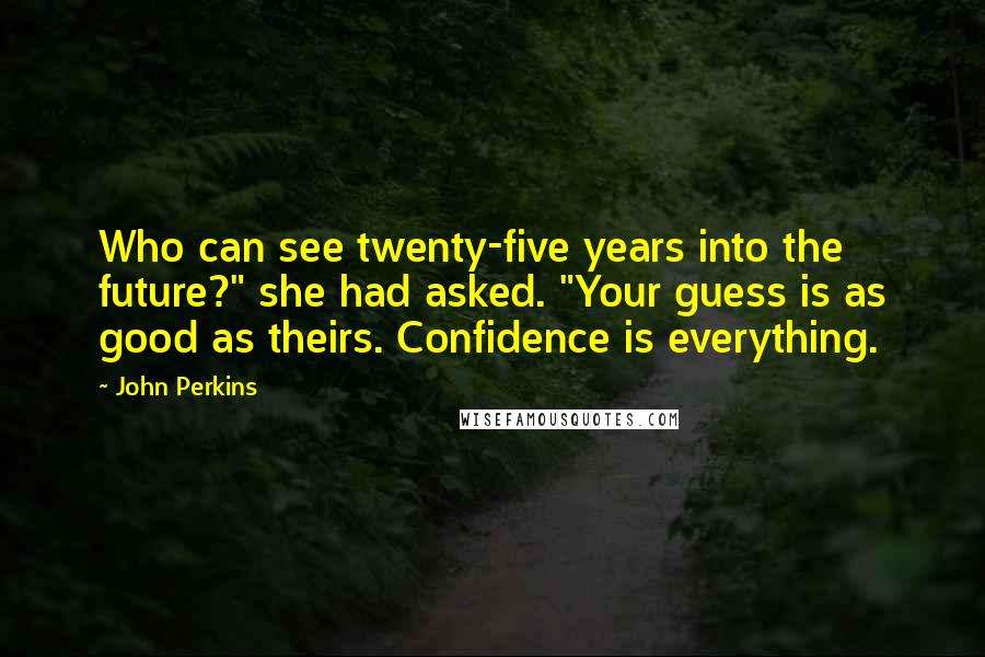 John Perkins Quotes: Who can see twenty-five years into the future?" she had asked. "Your guess is as good as theirs. Confidence is everything.