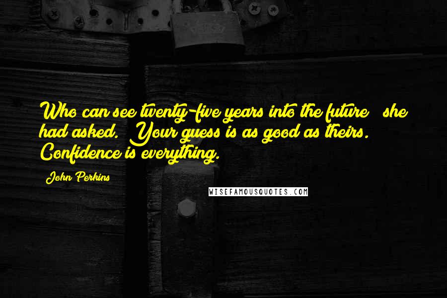 John Perkins Quotes: Who can see twenty-five years into the future?" she had asked. "Your guess is as good as theirs. Confidence is everything.