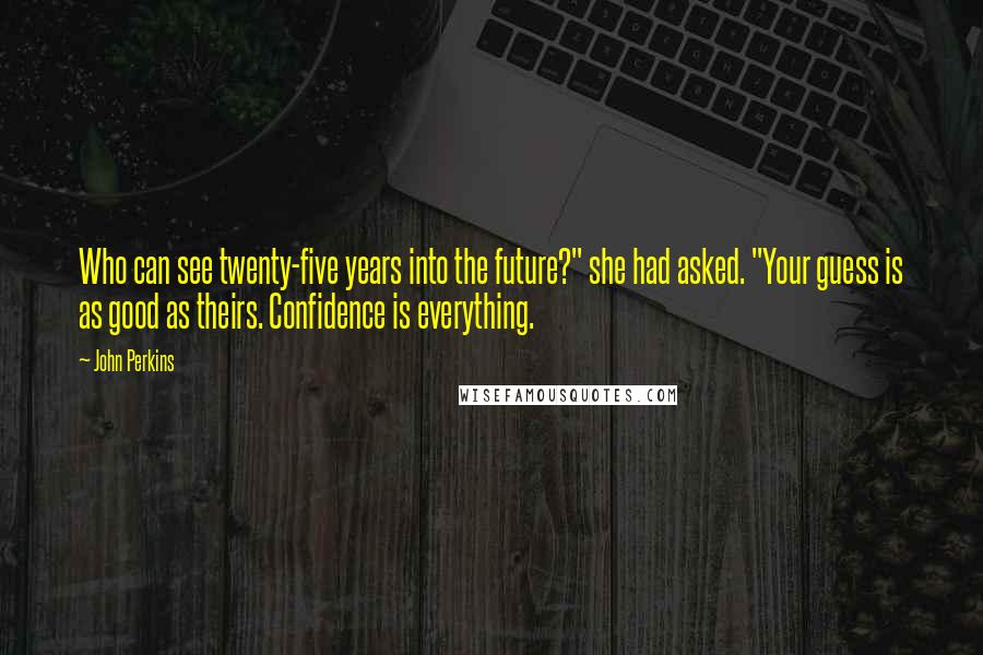 John Perkins Quotes: Who can see twenty-five years into the future?" she had asked. "Your guess is as good as theirs. Confidence is everything.