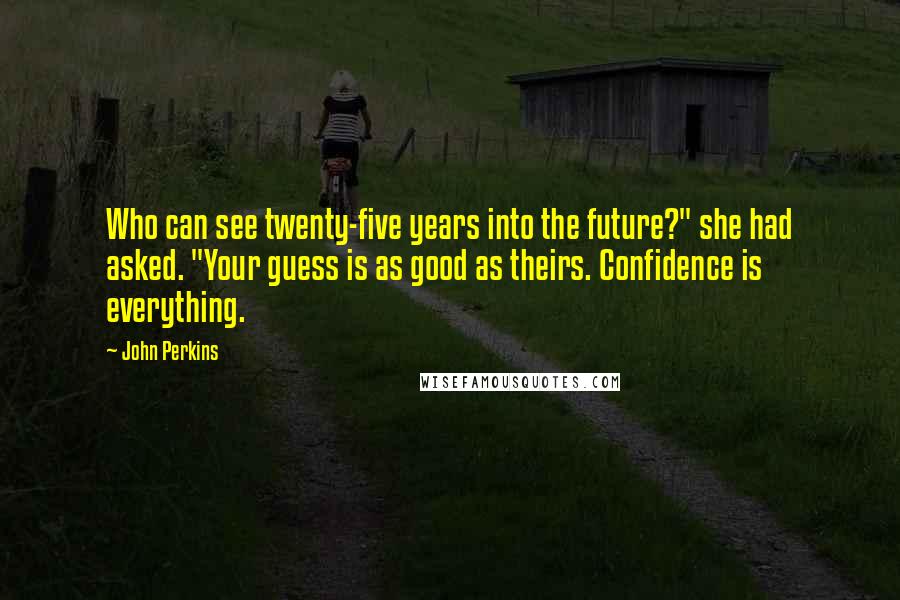 John Perkins Quotes: Who can see twenty-five years into the future?" she had asked. "Your guess is as good as theirs. Confidence is everything.