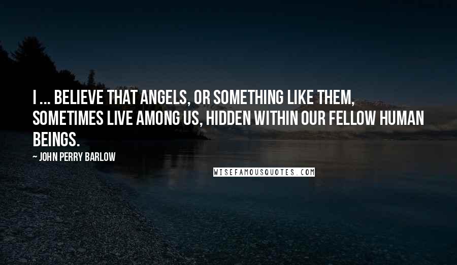 John Perry Barlow Quotes: I ... believe that angels, or something like them, sometimes live among us, hidden within our fellow human beings.
