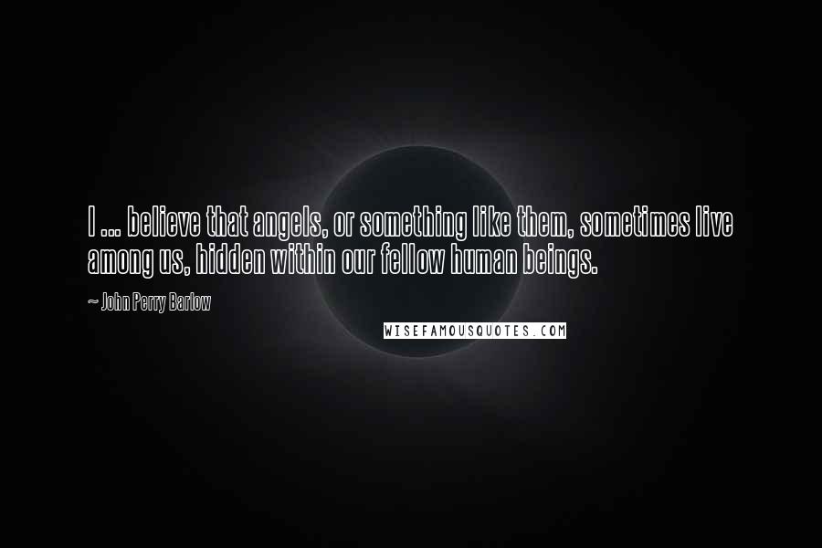 John Perry Barlow Quotes: I ... believe that angels, or something like them, sometimes live among us, hidden within our fellow human beings.