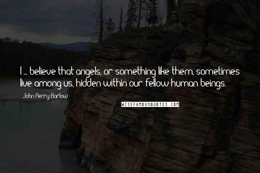 John Perry Barlow Quotes: I ... believe that angels, or something like them, sometimes live among us, hidden within our fellow human beings.