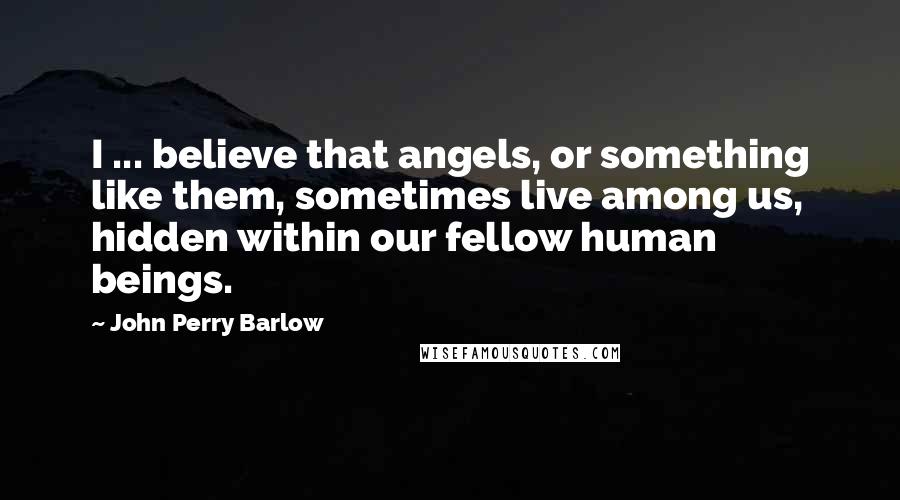 John Perry Barlow Quotes: I ... believe that angels, or something like them, sometimes live among us, hidden within our fellow human beings.