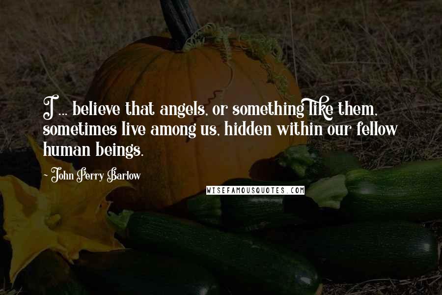 John Perry Barlow Quotes: I ... believe that angels, or something like them, sometimes live among us, hidden within our fellow human beings.