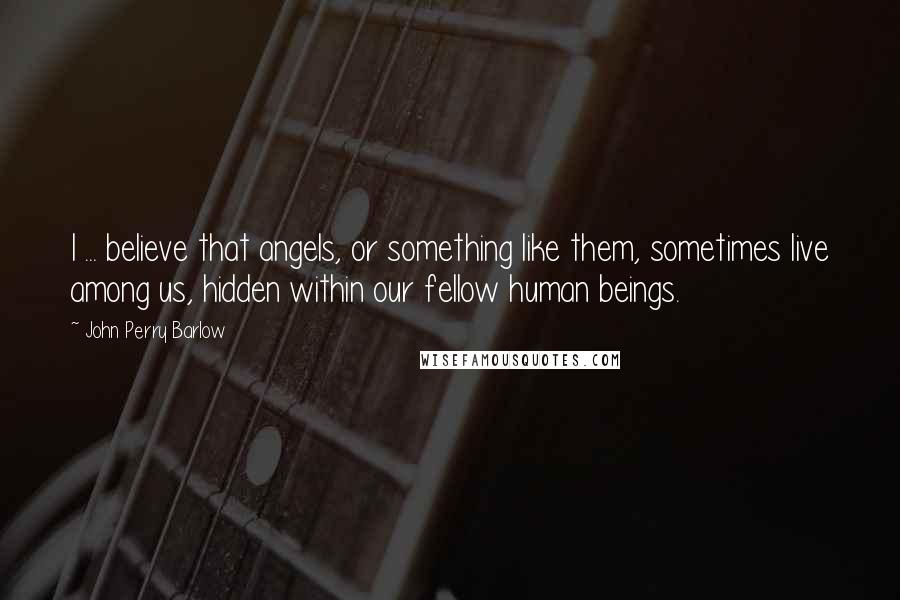 John Perry Barlow Quotes: I ... believe that angels, or something like them, sometimes live among us, hidden within our fellow human beings.