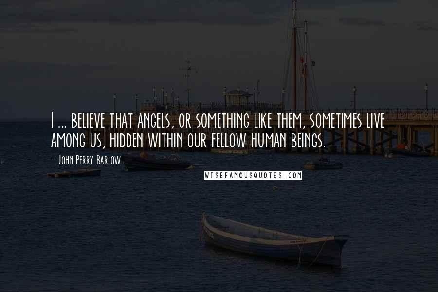 John Perry Barlow Quotes: I ... believe that angels, or something like them, sometimes live among us, hidden within our fellow human beings.