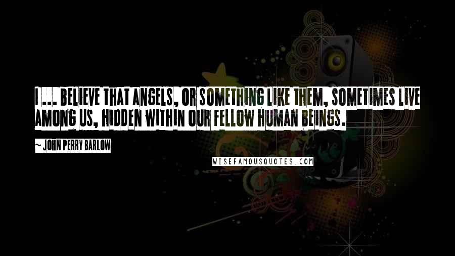 John Perry Barlow Quotes: I ... believe that angels, or something like them, sometimes live among us, hidden within our fellow human beings.