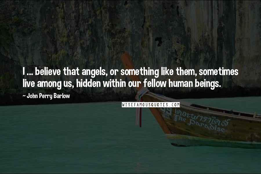 John Perry Barlow Quotes: I ... believe that angels, or something like them, sometimes live among us, hidden within our fellow human beings.