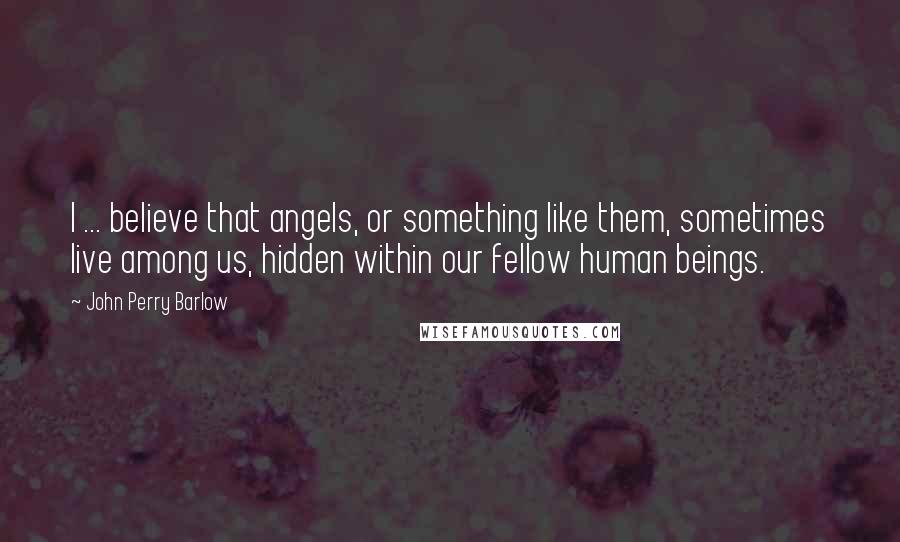 John Perry Barlow Quotes: I ... believe that angels, or something like them, sometimes live among us, hidden within our fellow human beings.