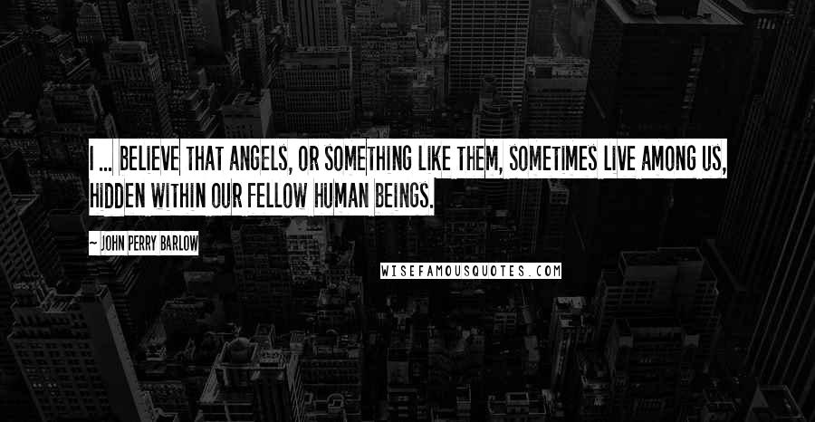 John Perry Barlow Quotes: I ... believe that angels, or something like them, sometimes live among us, hidden within our fellow human beings.