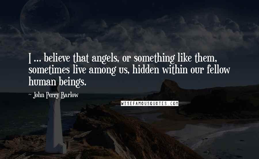 John Perry Barlow Quotes: I ... believe that angels, or something like them, sometimes live among us, hidden within our fellow human beings.