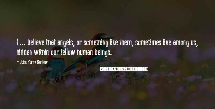 John Perry Barlow Quotes: I ... believe that angels, or something like them, sometimes live among us, hidden within our fellow human beings.