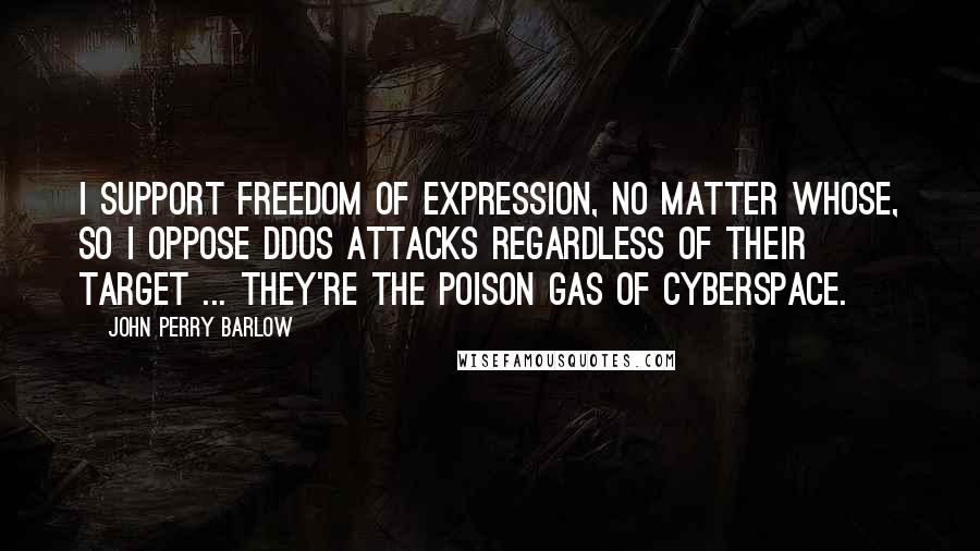 John Perry Barlow Quotes: I support freedom of expression, no matter whose, so I oppose DDoS attacks regardless of their target ... they're the poison gas of cyberspace.