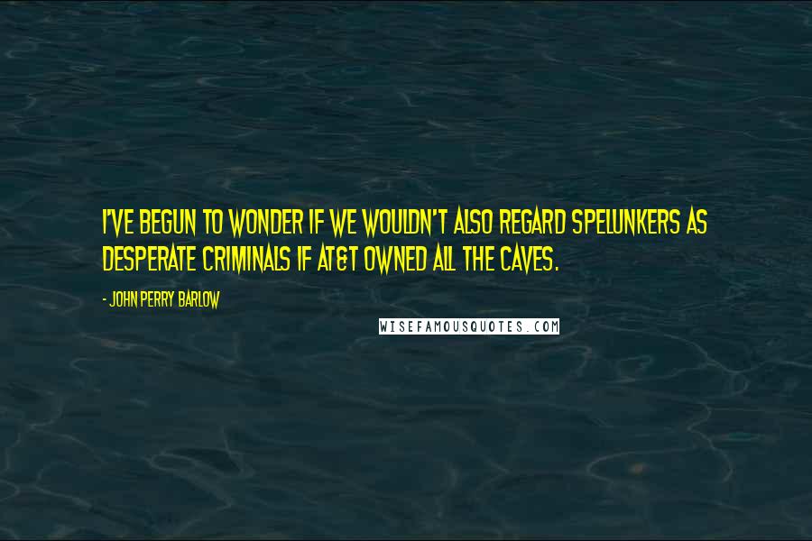 John Perry Barlow Quotes: I've begun to wonder if we wouldn't also regard spelunkers as desperate criminals if AT&T owned all the caves.