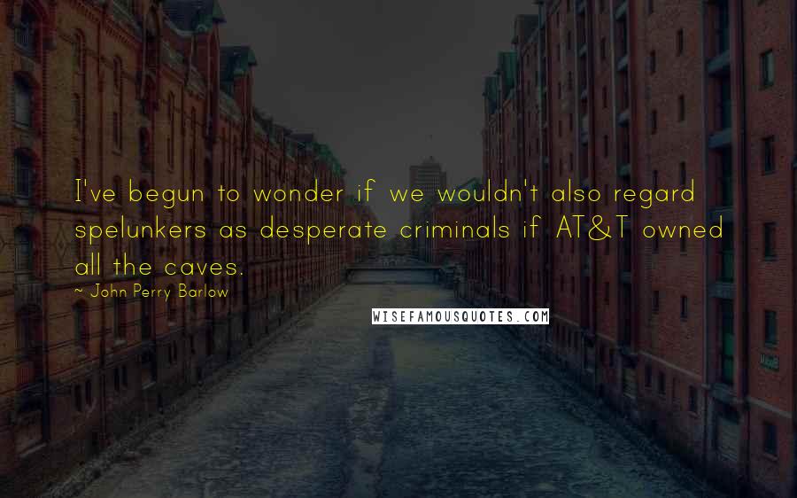 John Perry Barlow Quotes: I've begun to wonder if we wouldn't also regard spelunkers as desperate criminals if AT&T owned all the caves.