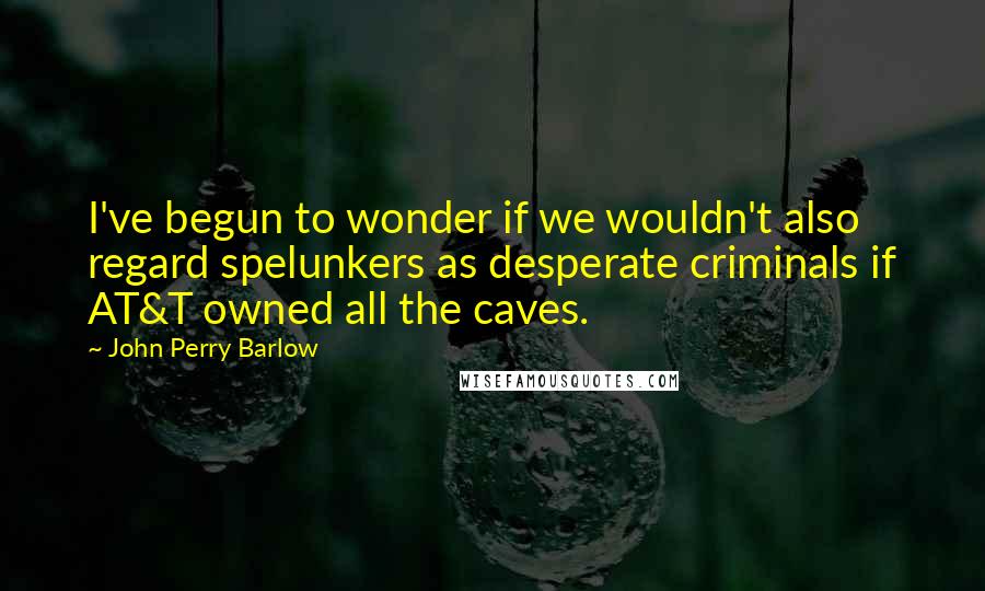 John Perry Barlow Quotes: I've begun to wonder if we wouldn't also regard spelunkers as desperate criminals if AT&T owned all the caves.