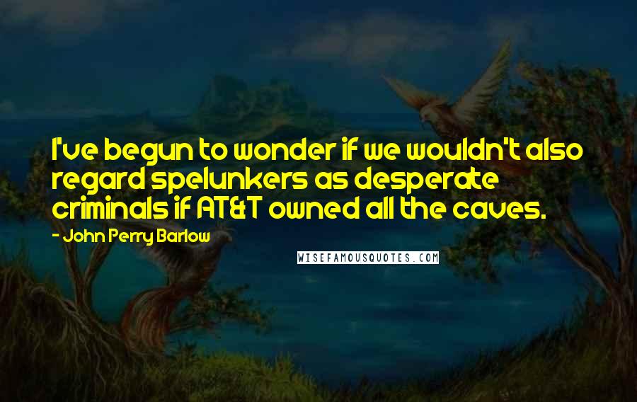 John Perry Barlow Quotes: I've begun to wonder if we wouldn't also regard spelunkers as desperate criminals if AT&T owned all the caves.