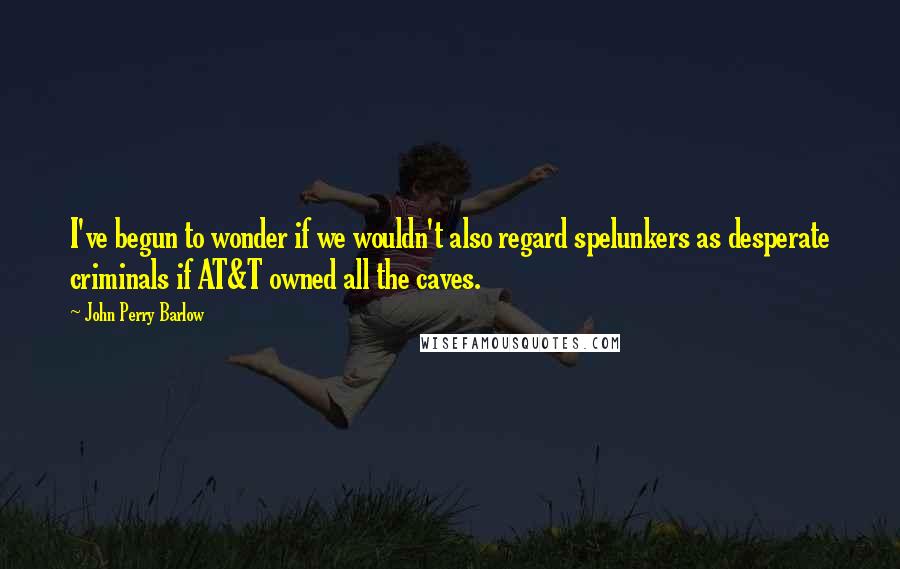 John Perry Barlow Quotes: I've begun to wonder if we wouldn't also regard spelunkers as desperate criminals if AT&T owned all the caves.