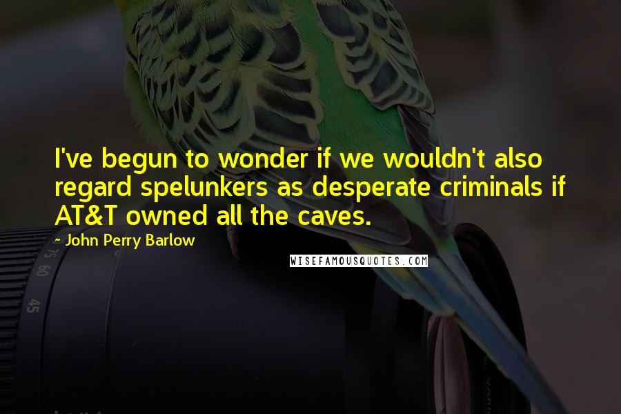 John Perry Barlow Quotes: I've begun to wonder if we wouldn't also regard spelunkers as desperate criminals if AT&T owned all the caves.