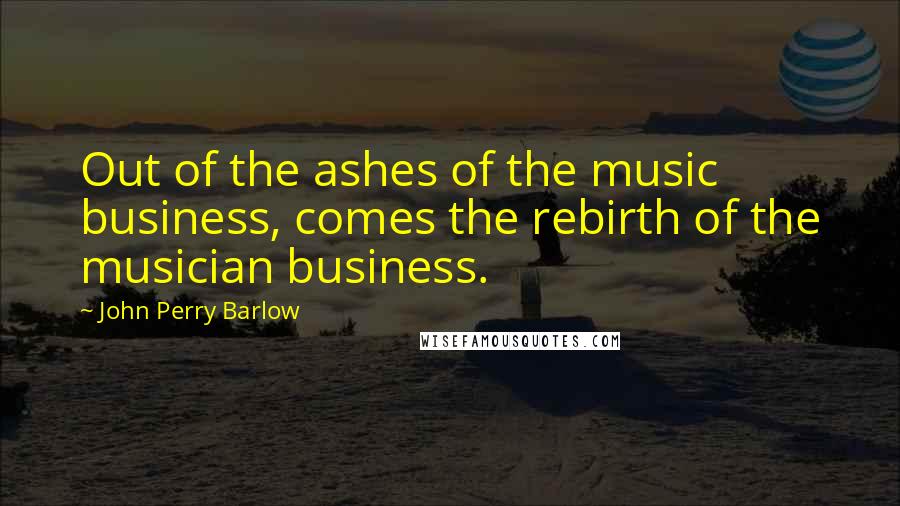 John Perry Barlow Quotes: Out of the ashes of the music business, comes the rebirth of the musician business.