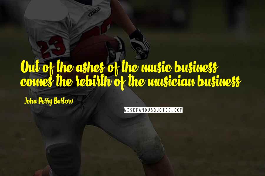 John Perry Barlow Quotes: Out of the ashes of the music business, comes the rebirth of the musician business.