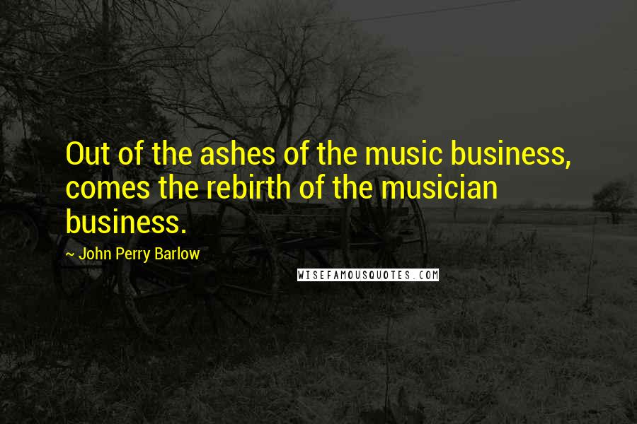 John Perry Barlow Quotes: Out of the ashes of the music business, comes the rebirth of the musician business.