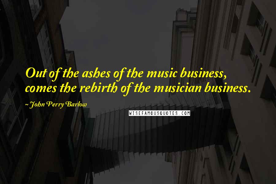 John Perry Barlow Quotes: Out of the ashes of the music business, comes the rebirth of the musician business.