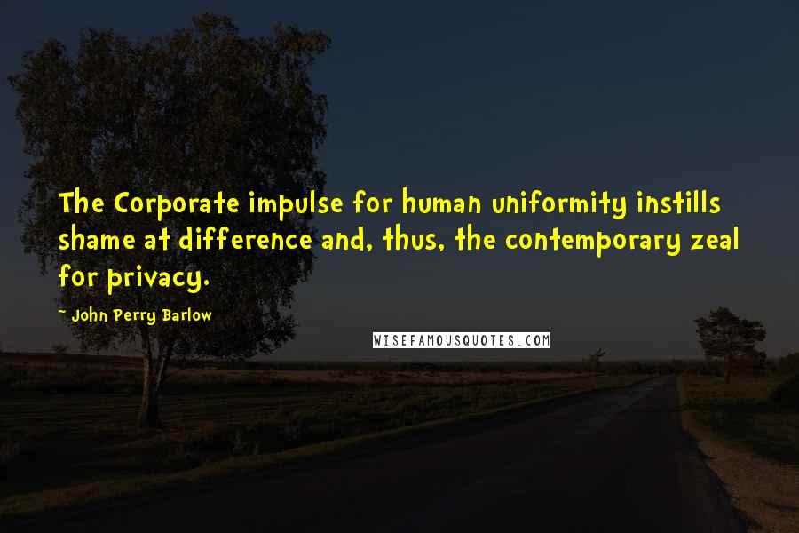 John Perry Barlow Quotes: The Corporate impulse for human uniformity instills shame at difference and, thus, the contemporary zeal for privacy.