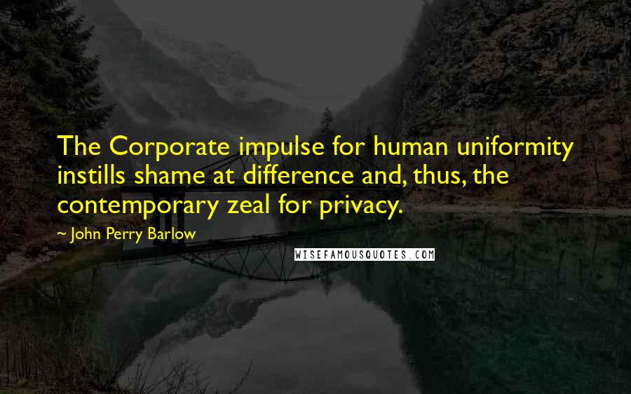 John Perry Barlow Quotes: The Corporate impulse for human uniformity instills shame at difference and, thus, the contemporary zeal for privacy.