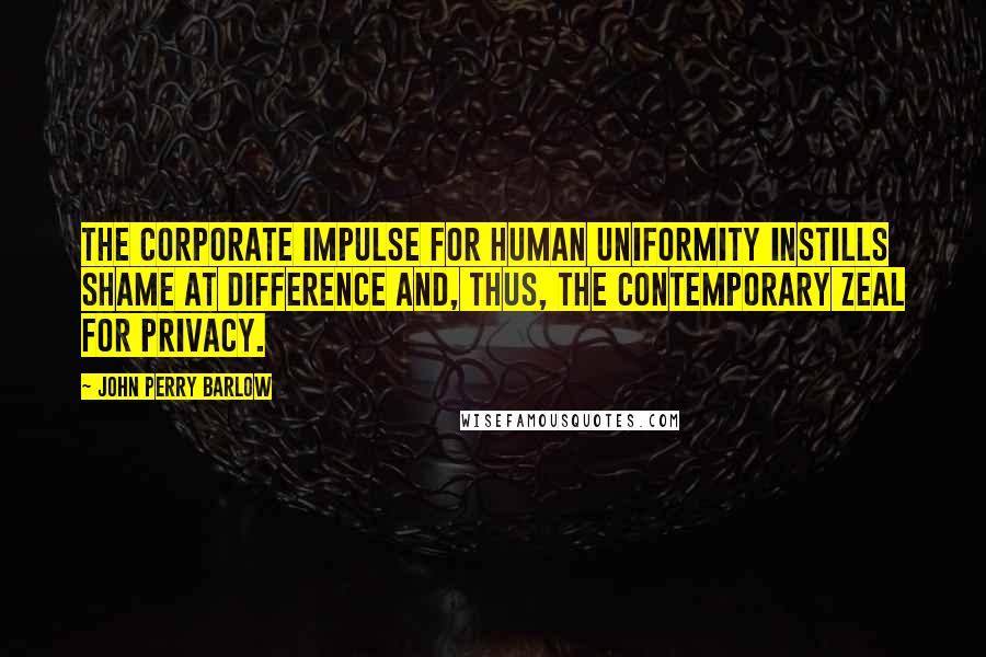 John Perry Barlow Quotes: The Corporate impulse for human uniformity instills shame at difference and, thus, the contemporary zeal for privacy.