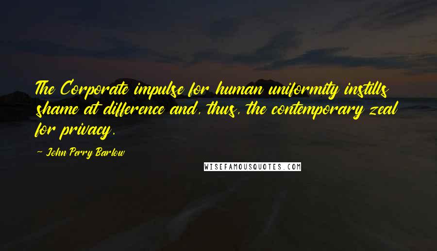 John Perry Barlow Quotes: The Corporate impulse for human uniformity instills shame at difference and, thus, the contemporary zeal for privacy.