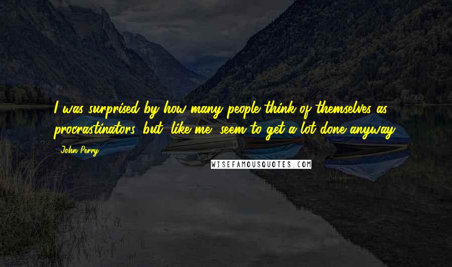 John Perry Quotes: I was surprised by how many people think of themselves as procrastinators, but, like me, seem to get a lot done anyway.