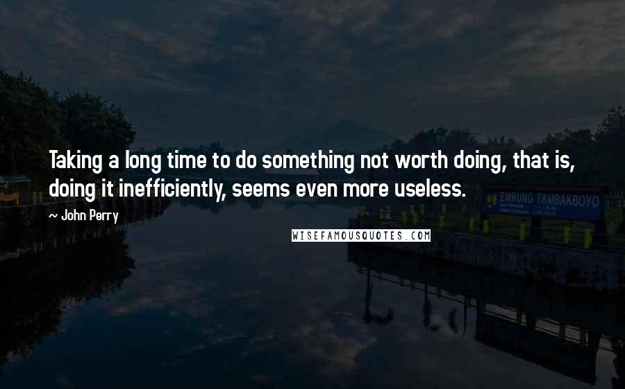 John Perry Quotes: Taking a long time to do something not worth doing, that is, doing it inefficiently, seems even more useless.