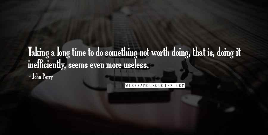 John Perry Quotes: Taking a long time to do something not worth doing, that is, doing it inefficiently, seems even more useless.