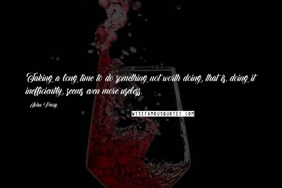 John Perry Quotes: Taking a long time to do something not worth doing, that is, doing it inefficiently, seems even more useless.