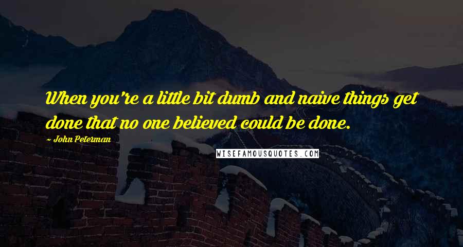 John Peterman Quotes: When you're a little bit dumb and naive things get done that no one believed could be done.