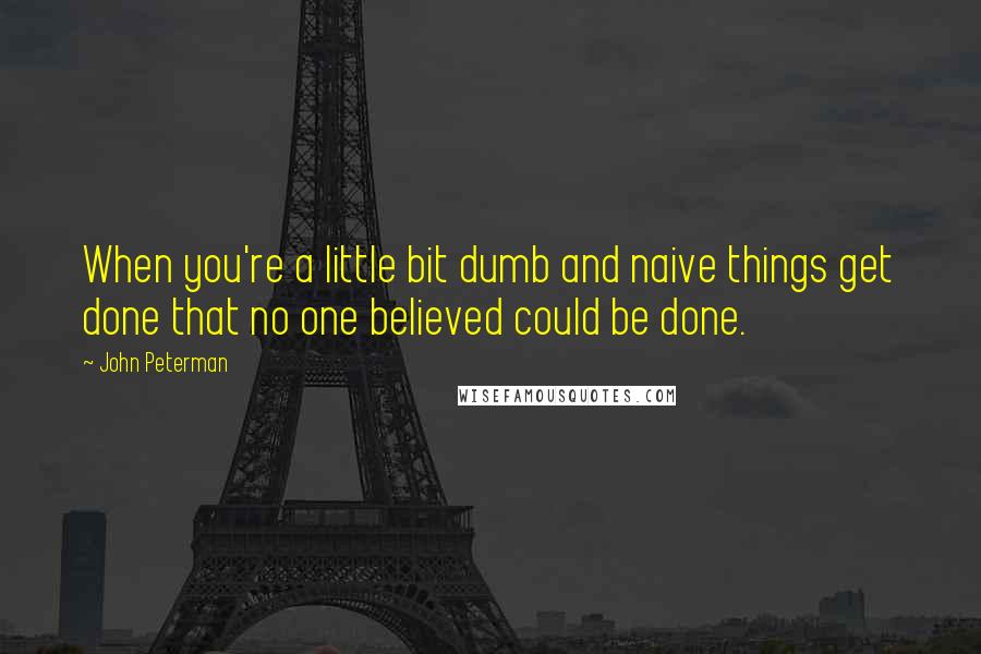 John Peterman Quotes: When you're a little bit dumb and naive things get done that no one believed could be done.