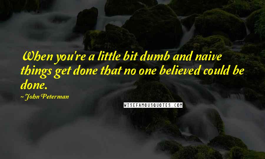 John Peterman Quotes: When you're a little bit dumb and naive things get done that no one believed could be done.