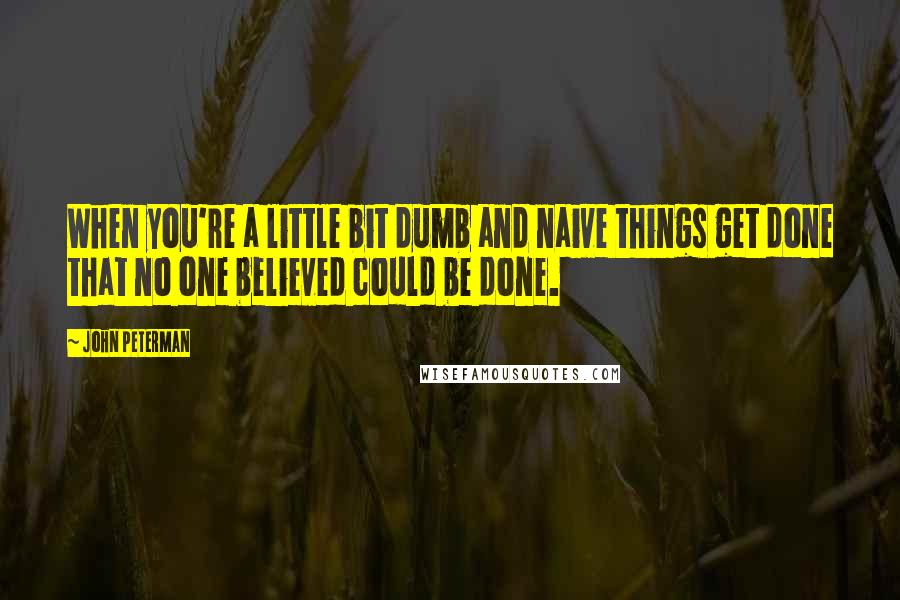 John Peterman Quotes: When you're a little bit dumb and naive things get done that no one believed could be done.