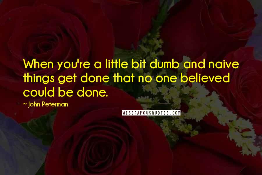 John Peterman Quotes: When you're a little bit dumb and naive things get done that no one believed could be done.