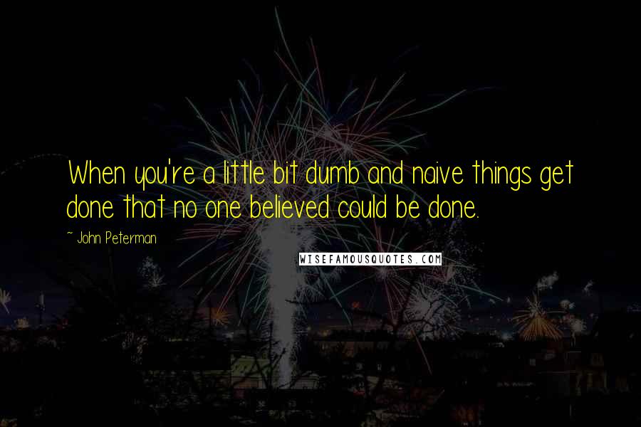 John Peterman Quotes: When you're a little bit dumb and naive things get done that no one believed could be done.