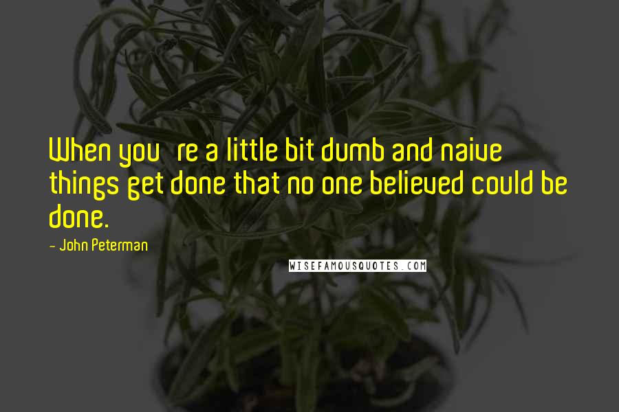 John Peterman Quotes: When you're a little bit dumb and naive things get done that no one believed could be done.