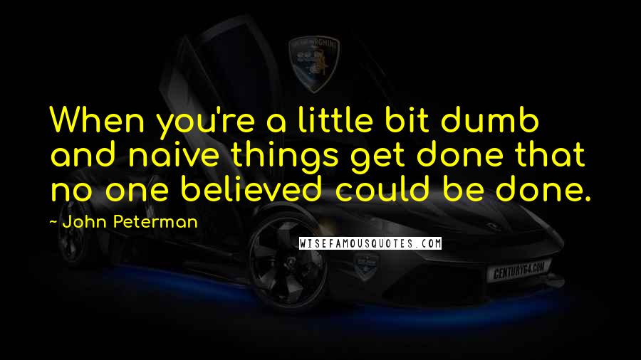 John Peterman Quotes: When you're a little bit dumb and naive things get done that no one believed could be done.