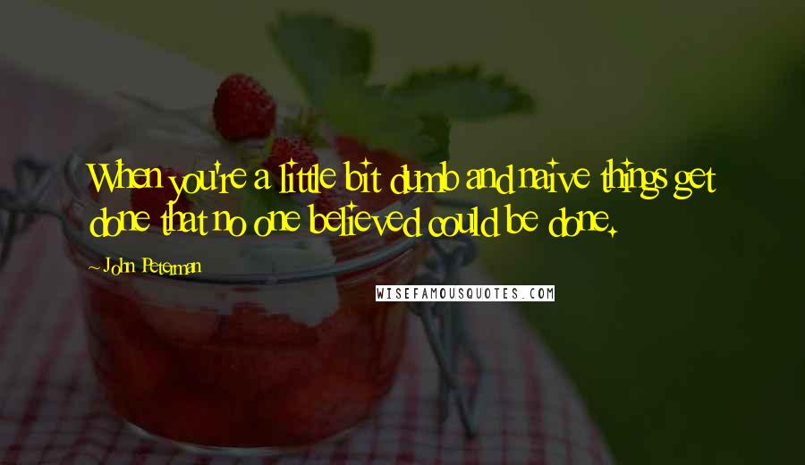 John Peterman Quotes: When you're a little bit dumb and naive things get done that no one believed could be done.