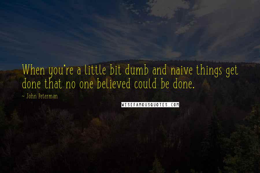 John Peterman Quotes: When you're a little bit dumb and naive things get done that no one believed could be done.