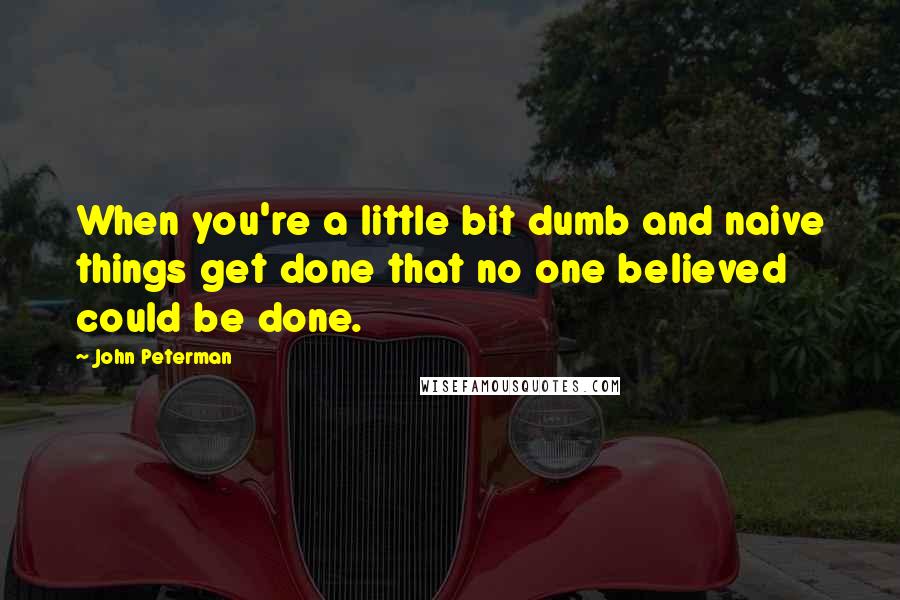 John Peterman Quotes: When you're a little bit dumb and naive things get done that no one believed could be done.