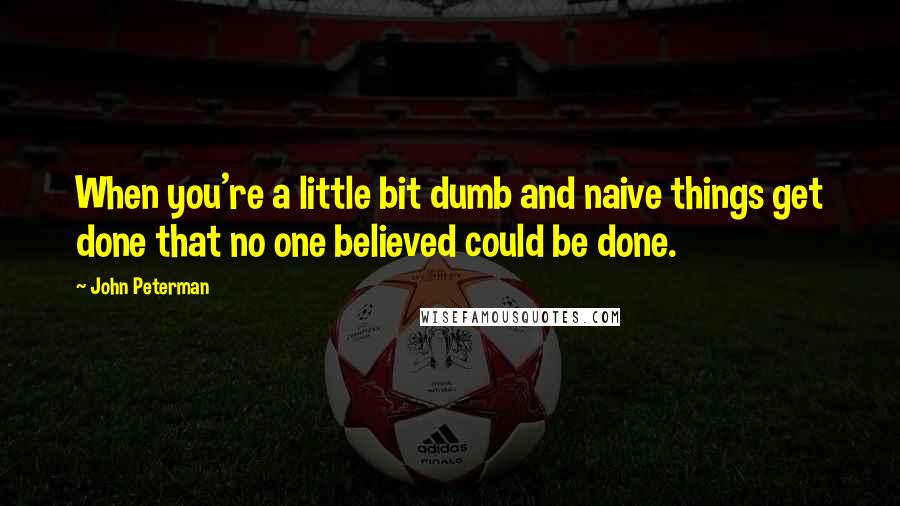 John Peterman Quotes: When you're a little bit dumb and naive things get done that no one believed could be done.