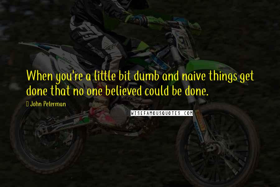 John Peterman Quotes: When you're a little bit dumb and naive things get done that no one believed could be done.