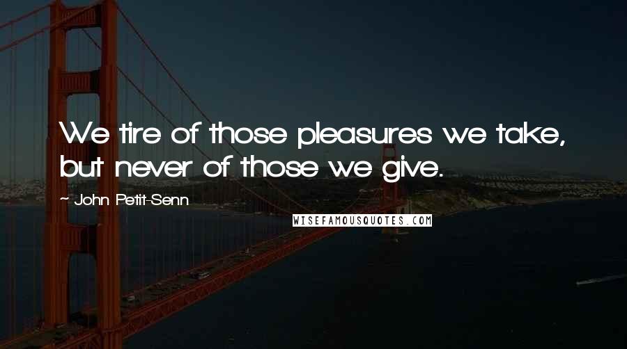 John Petit-Senn Quotes: We tire of those pleasures we take, but never of those we give.